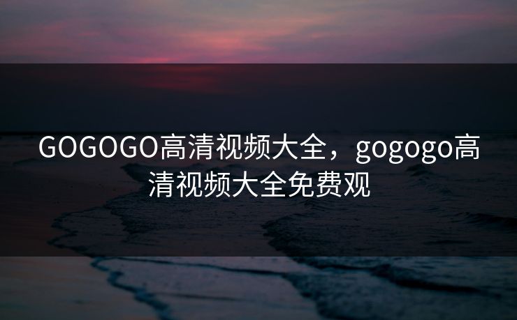GOGOGO高清视频大全，gogogo高清视频大全免费观