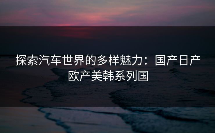 探索汽车世界的多样魅力:国产日产欧产美韩系列国