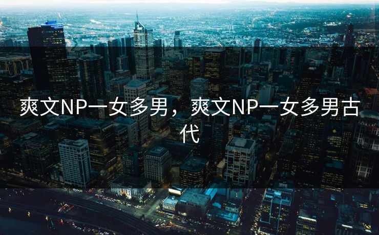 爽文NP一女多男，爽文NP一女多男古代