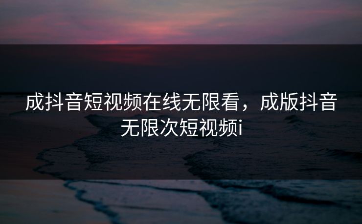 成抖音短视频在线无限看,成版抖音无限次短视频i