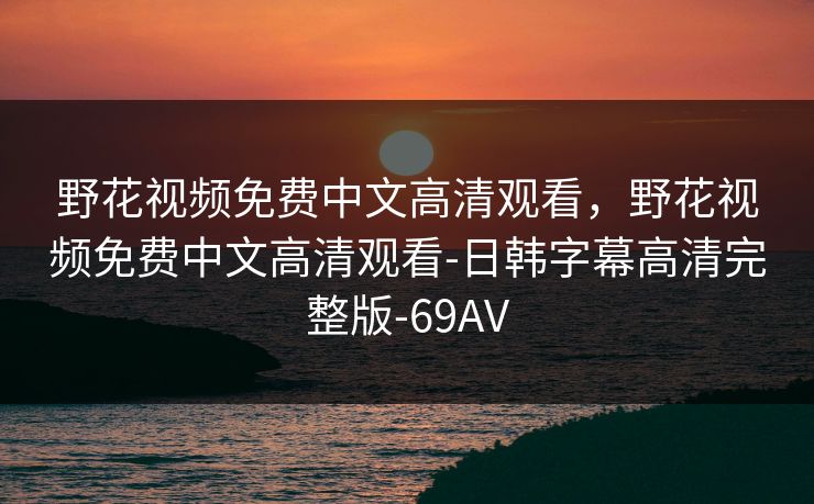 野花视频免费中文高清观看，野花视频免费中文高清观看-日韩字幕高清完整版-69AV