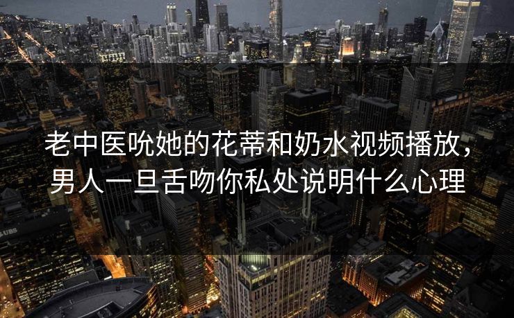 老中医吮她的花蒂和奶水视频播放，男人一旦舌吻你私处说明什么心理