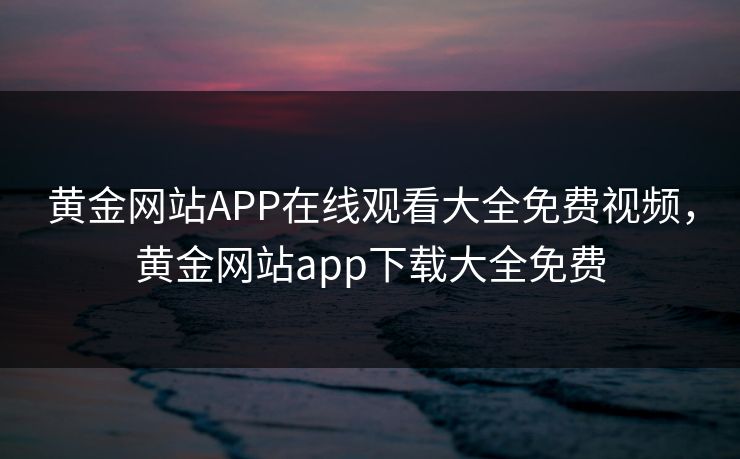 黄金网站APP在线观看大全免费视频，黄金网站app下载大全免费
