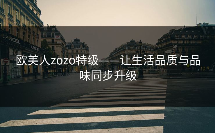 欧美人zozo特级——让生活品质与品味同步升级