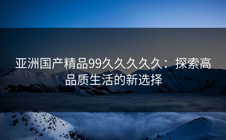 亚洲国产精品99久久久久久：探索高品质生活的新选择