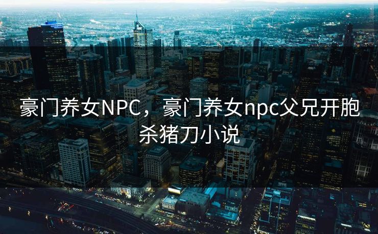 豪门养女NPC，豪门养女npc父兄开胞杀猪刀小说