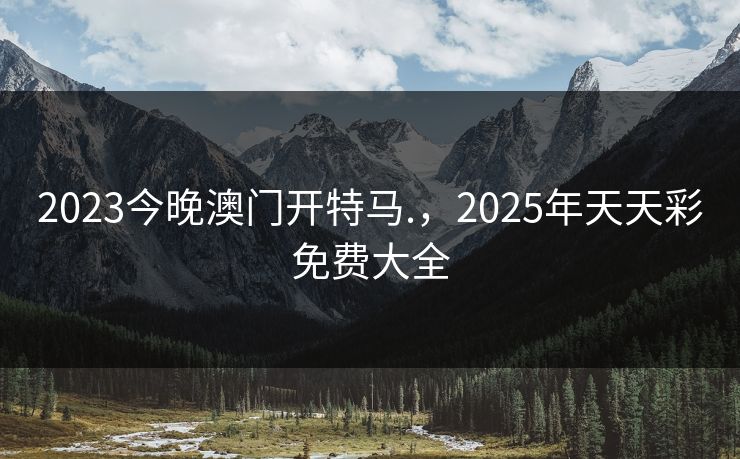 2023今晚澳门开特马.，2025年天天彩免费大全