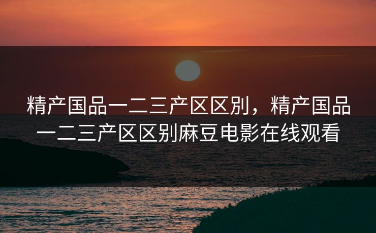 精产国品一二三产区区別，精产国品一二三产区区别麻豆电影在线观看