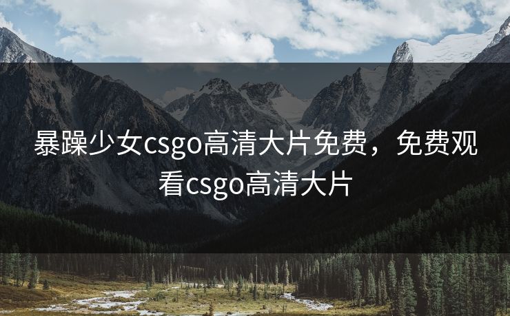 暴躁少女csgo高清大片免费，免费观看csgo高清大片
