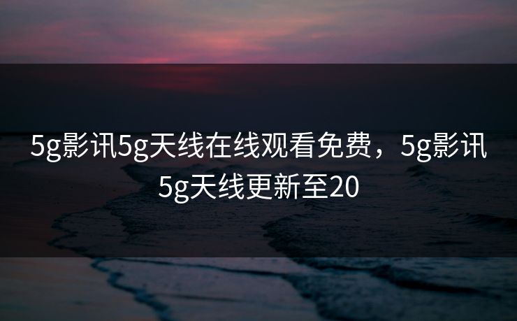 5g影讯5g天线在线观看免费，5g影讯5g天线更新至20