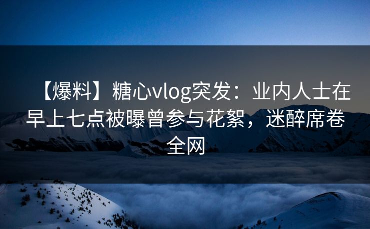【爆料】糖心vlog突发：业内人士在早上七点被曝曾参与花絮，迷醉席卷全网