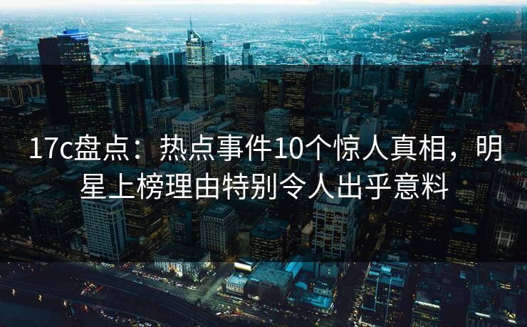17c盘点：热点事件10个惊人真相，明星上榜理由特别令人出乎意料