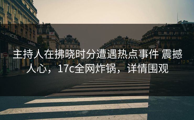 主持人在拂晓时分遭遇热点事件 震撼人心，17c全网炸锅，详情围观
