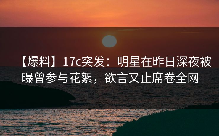 【爆料】17c突发：明星在昨日深夜被曝曾参与花絮，欲言又止席卷全网