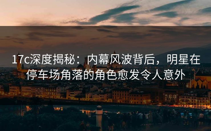 17c深度揭秘：内幕风波背后，明星在停车场角落的角色愈发令人意外