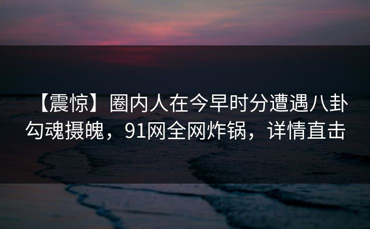 【震惊】圈内人在今早时分遭遇八卦 勾魂摄魄，91网全网炸锅，详情直击