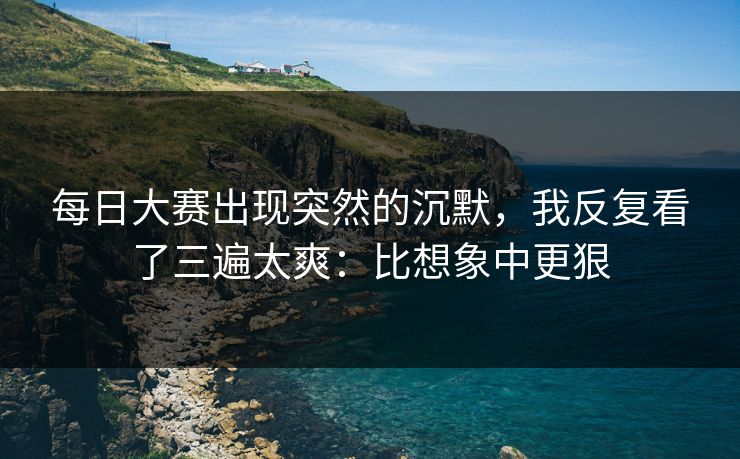每日大赛出现突然的沉默，我反复看了三遍太爽：比想象中更狠