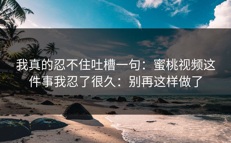 我真的忍不住吐槽一句：蜜桃视频这件事我忍了很久：别再这样做了