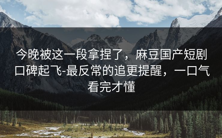 今晚被这一段拿捏了，麻豆国产短剧口碑起飞-最反常的追更提醒，一口气看完才懂