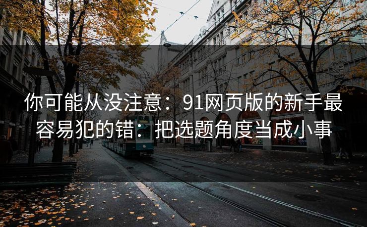 你可能从没注意：91网页版的新手最容易犯的错：把选题角度当成小事