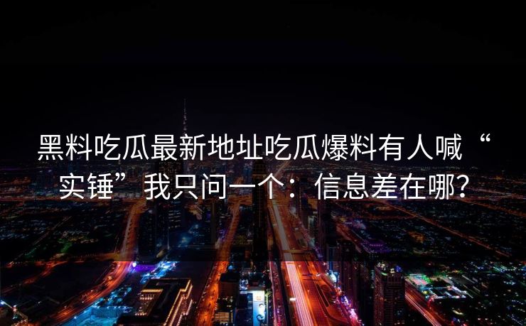 黑料吃瓜最新地址吃瓜爆料有人喊“实锤”我只问一个：信息差在哪？