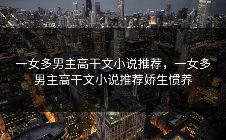 一女多男主高干文小说推荐，一女多男主高干文小说推荐娇生惯养