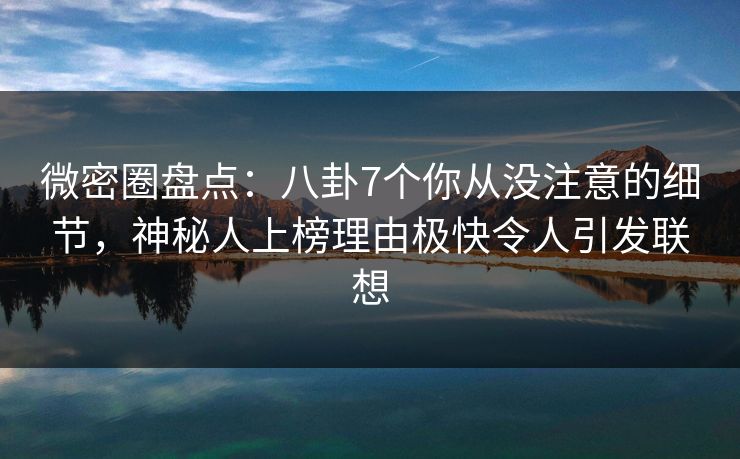微密圈盘点：八卦7个你从没注意的细节，神秘人上榜理由极快令人引发联想